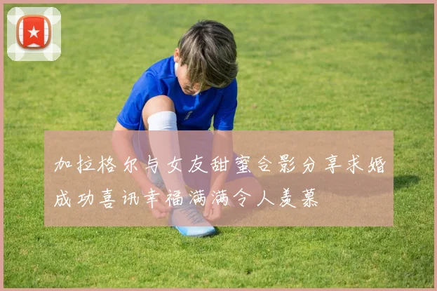 加拉格尔与女友甜蜜合影分享求婚成功喜讯幸福满满令人羡慕