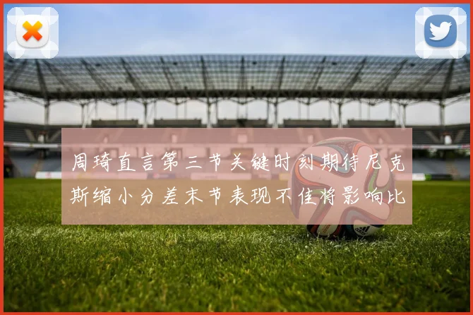 周琦直言第三节关键时刻期待尼克斯缩小分差末节表现不佳将影响比赛结果