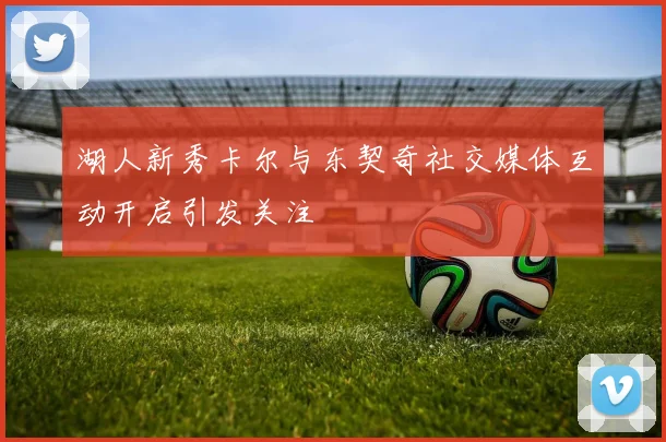湖人新秀卡尔与东契奇社交媒体互动开启引发关注