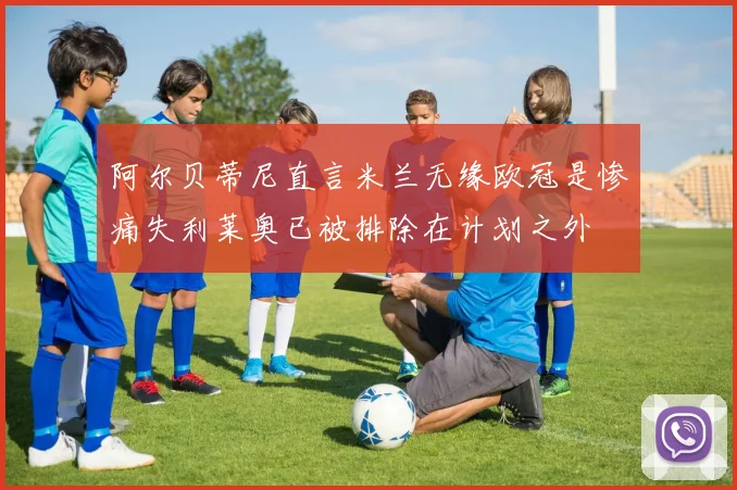 阿尔贝蒂尼直言米兰无缘欧冠是惨痛失利莱奥已被排除在计划之外