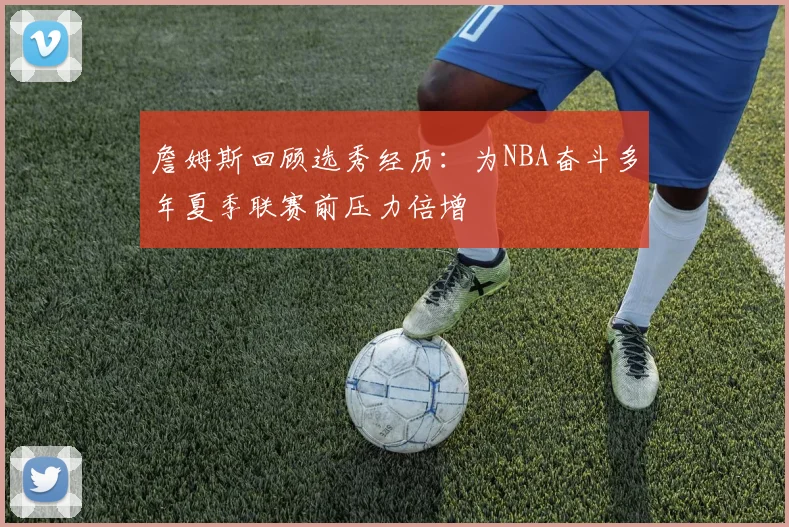 詹姆斯回顾选秀经历：为NBA奋斗多年夏季联赛前压力倍增