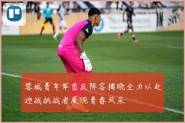 蓉城青年军首发阵容揭晓全力以赴迎战挑战者展现青春风采