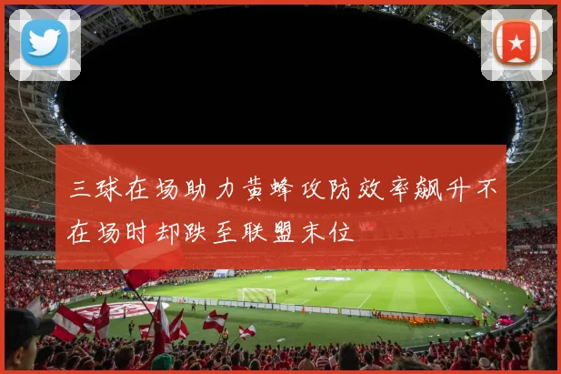 三球在场助力黄蜂攻防效率飙升不在场时却跌至联盟末位