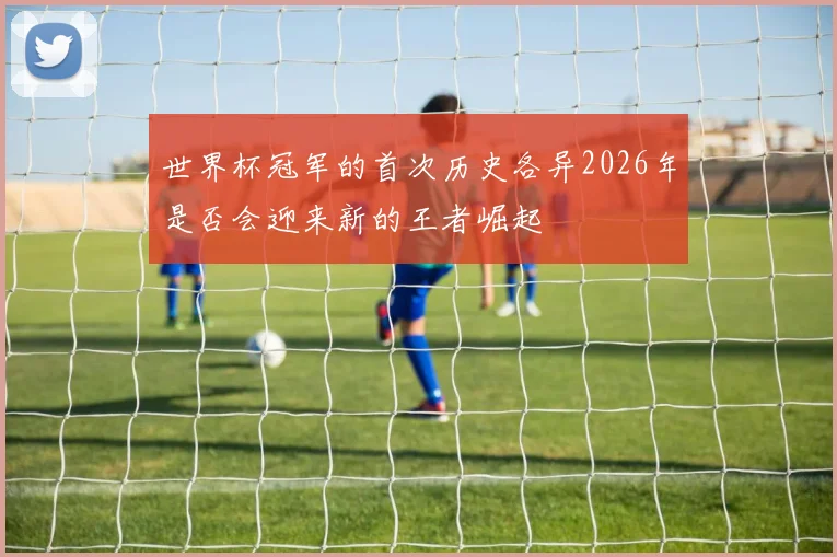 世界杯冠军的首次历史各异2026年是否会迎来新的王者崛起