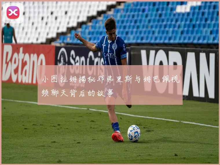 小图拉姆揭秘邓弗里斯与姆巴佩视频聊天背后的故事