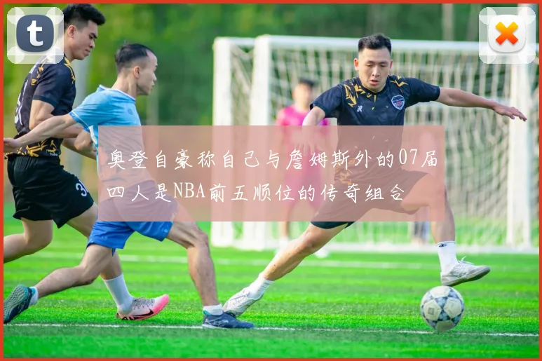 奥登自豪称自己与詹姆斯外的07届四人是NBA前五顺位的传奇组合