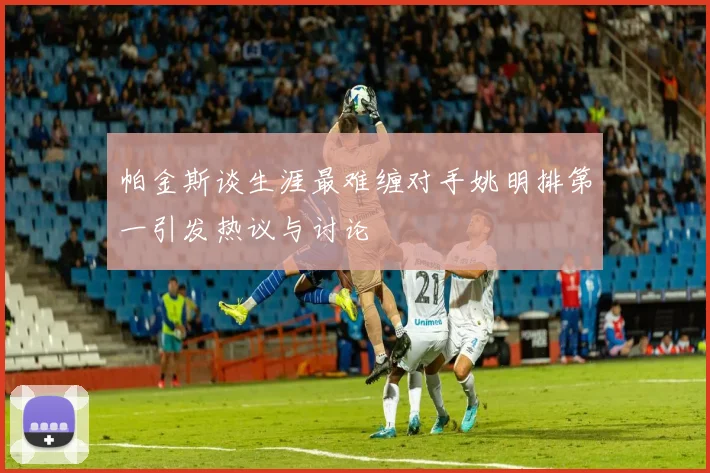 帕金斯谈生涯最难缠对手姚明排第一引发热议与讨论