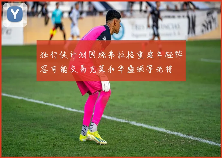 独行侠计划围绕弗拉格重建年轻阵容可能交易克莱和华盛顿等老将